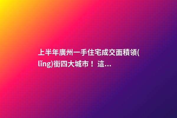 上半年廣州一手住宅成交面積領(lǐng)銜四大城市！這個(gè)區(qū)均價(jià)漲三成